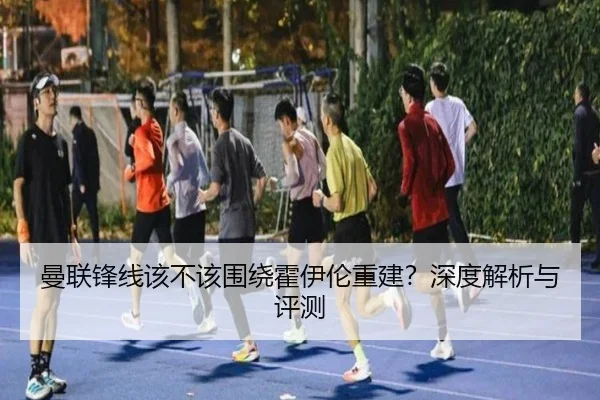 曼联锋线该不该围绕霍伊伦重建？深度解析与评测