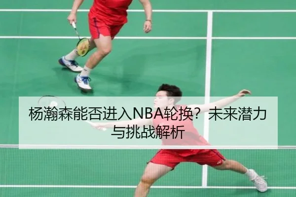 杨瀚森能否进入NBA轮换？未来潜力与挑战解析