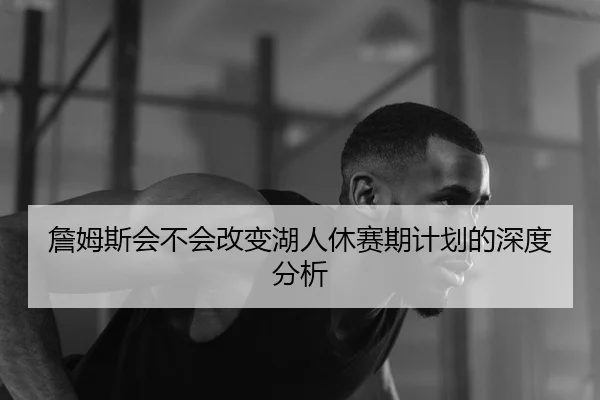 詹姆斯会不会改变湖人休赛期计划的深度分析