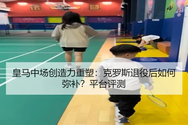 皇马中场创造力重塑：克罗斯退役后如何弥补？平台评测
