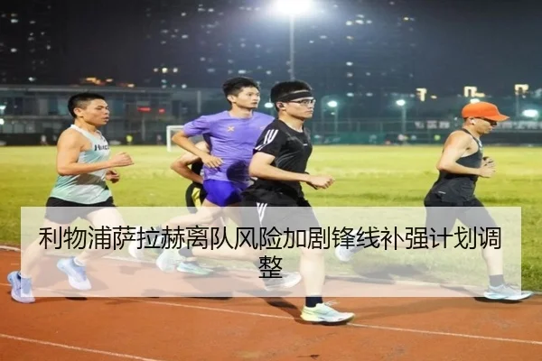利物浦萨拉赫离队风险加剧锋线补强计划调整