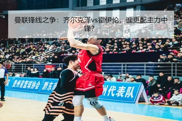曼联锋线之争：齐尔克泽vs霍伊伦，谁更配主力中锋？